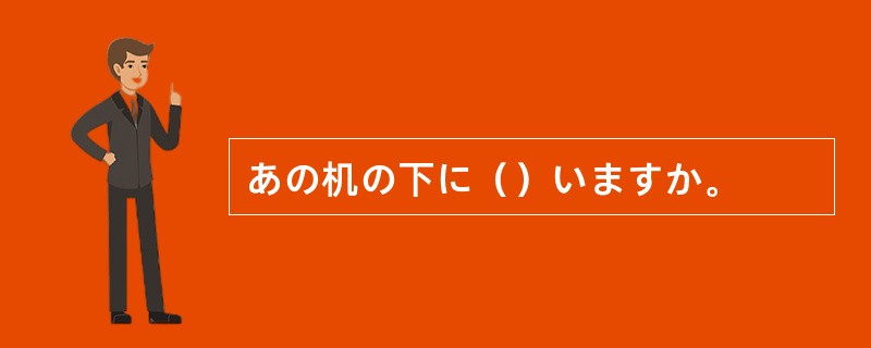 あの机の下に（）いますか。