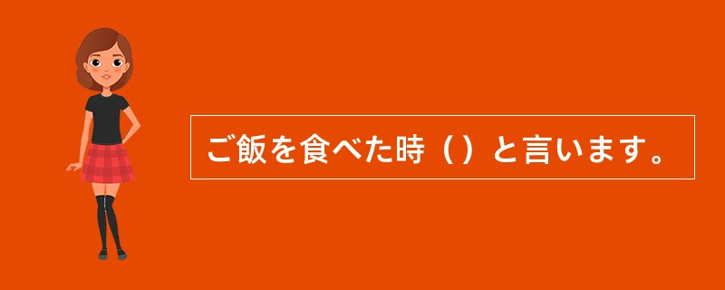 ご飯を食べた時（）と言います。