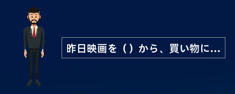 昨日映画を（）から、買い物に行きました。