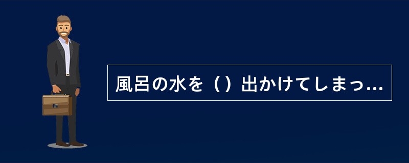 風呂の水を（）出かけてしまった。