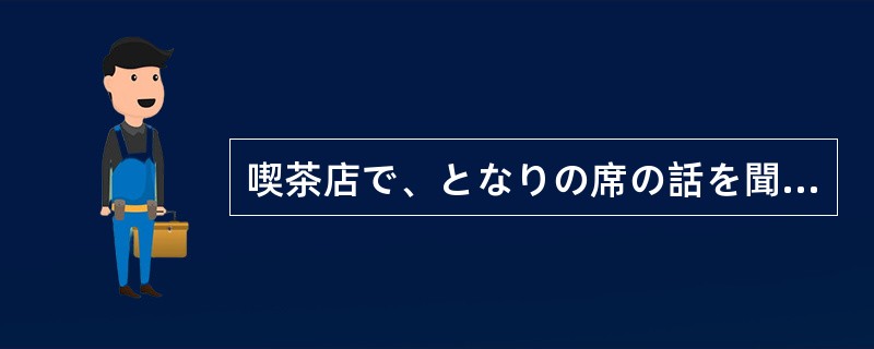 喫茶店で、となりの席の話を聞く（）聞いていたら、私の会社のことだったので驚いた。