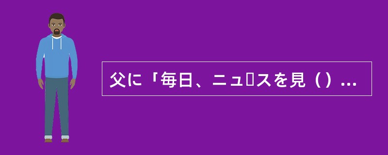 父に「毎日、ニュースを見（）」と言われました。