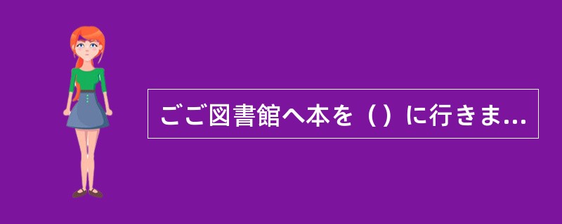 ごご図書館へ本を（）に行きます。