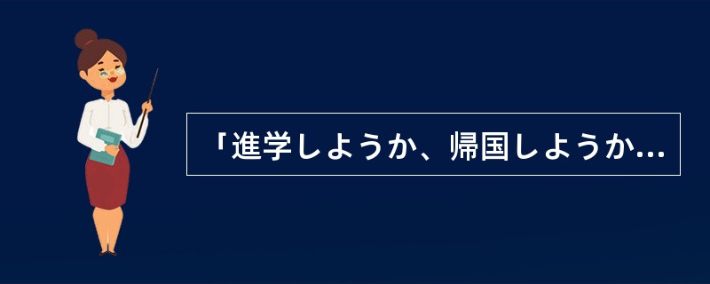 「進学しようか、帰国しようか迷っているんですが、どうしたらいいでしょうか。」「先