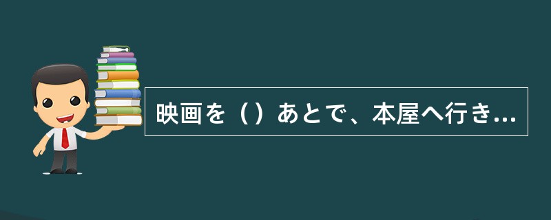 映画を（）あとで、本屋へ行きます。