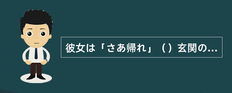 彼女は「さあ帰れ」（）玄関のドアを開けた。
