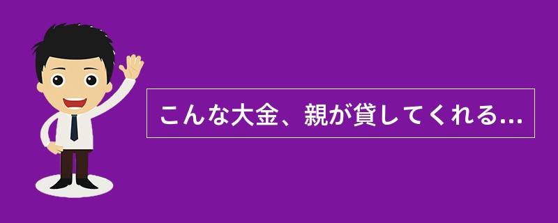 こんな大金、親が貸してくれる（）。