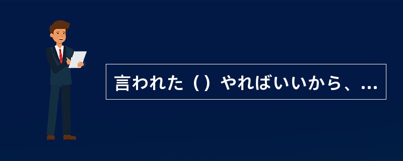 言われた（）やればいいから、そんなに難しく考えなくていいよ。