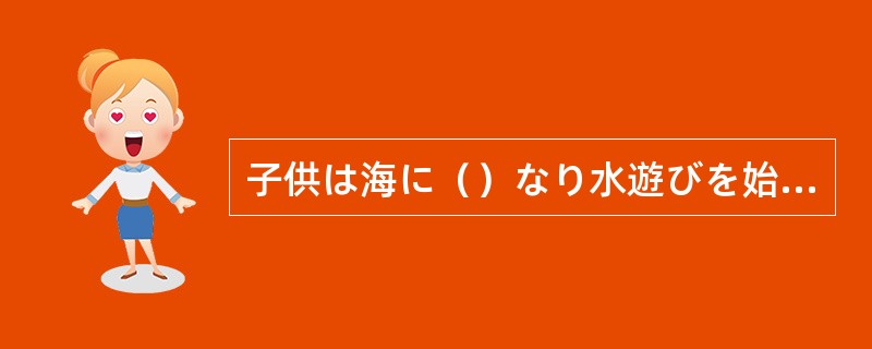 子供は海に（）なり水遊びを始めた。