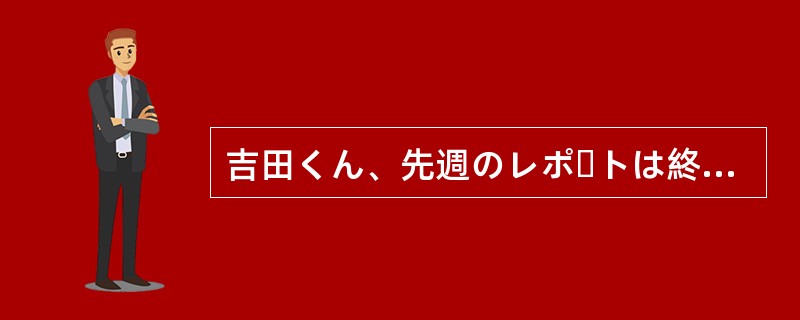 吉田くん、先週のレポートは終わったかい。今やっている（）です。