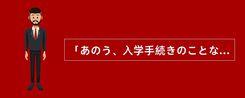 「あのう、入学手続きのことなんですが。」「はい、今担当のものを呼びますので、ここ