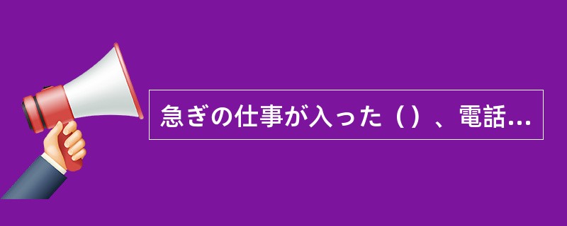 急ぎの仕事が入った（）、電話もできなくて、ごめん。