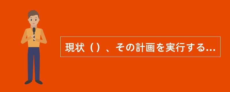 現状（）、その計画を実行するのは無理です。