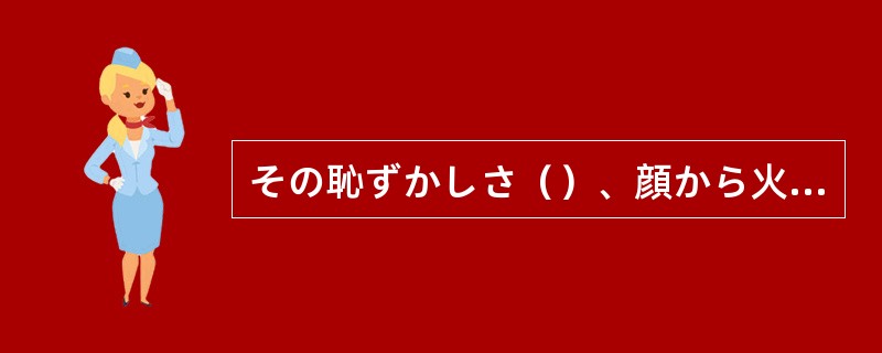 その恥ずかしさ（）、顔から火が出るほどだった。