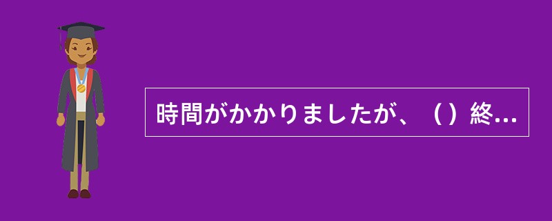 時間がかかりましたが、（）終わりました。