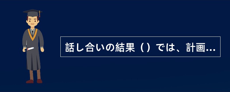 話し合いの結果（）では、計画を見直さざるを得ない。