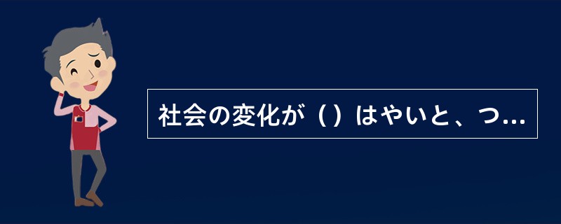 社会の変化が（）はやいと、ついていけない人もいる。