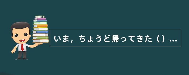 いま，ちょうど帰ってきた（）です。
