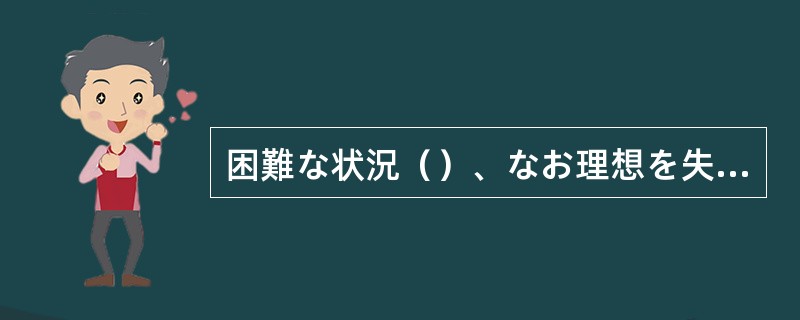 困難な状況（）、なお理想を失わない彼の強さは、立派としか言いようがない。