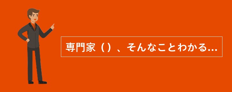 専門家（）、そんなことわかるわけないじゃありませんか。