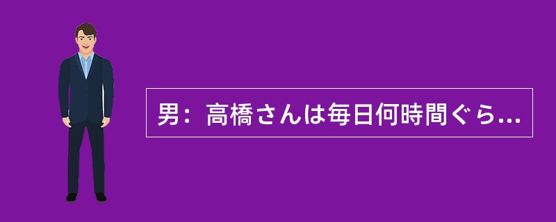 男：高橋さんは毎日何時間ぐらい睡眠時間をとってる？女：ここ2，3週間は6時間以下