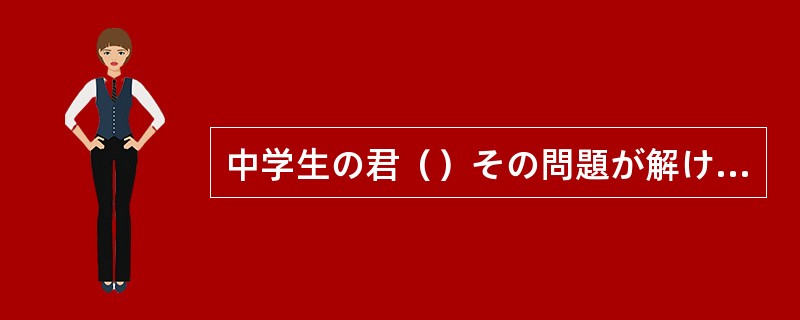 中学生の君（）その問題が解けたとは、すごいことだ。