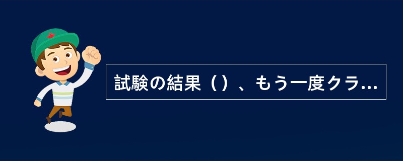 試験の結果（）、もう一度クラスを編成しなおさなければならないかもしれない。