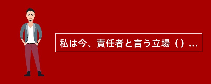 私は今、責任者と言う立場（）、すべてのことに気を配らなければならない。