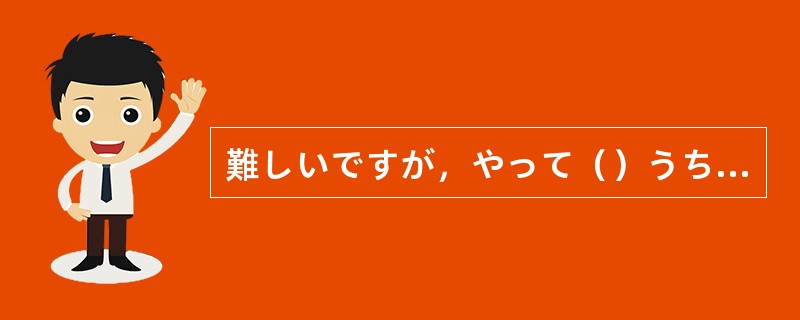 難しいですが，やって（）うちに，よくできるようになるかもしれません。