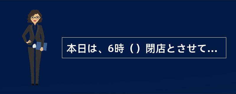 本日は、6時（）閉店とさせていただきます。またのご来店をお待ち申し上げます。