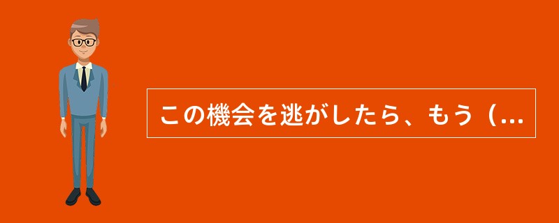 この機会を逃がしたら、もう（）と日本に留学することができないだろう。