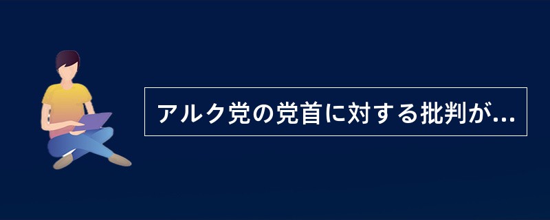 アルク党の党首に対する批判が高まっているが、（）当の本人は次々と新しい政策を打ち