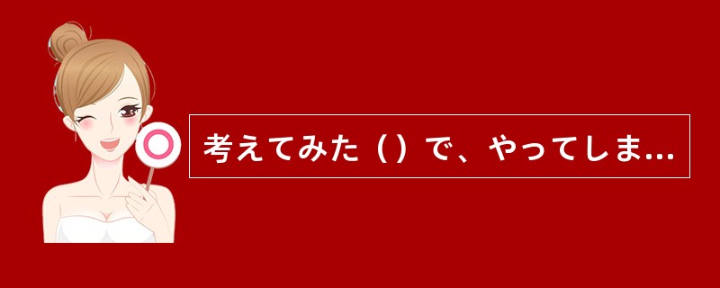 考えてみた（）で、やってしまったことは変えられないのだ。