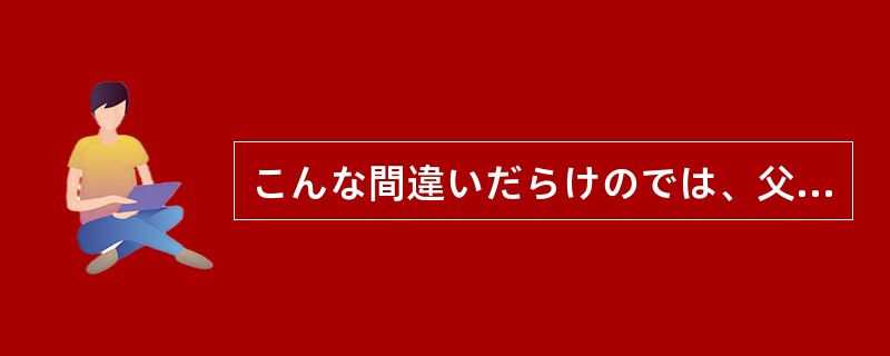 こんな間違いだらけのでは、父にひどく（）だろう。