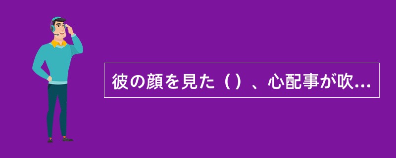 彼の顔を見た（）、心配事が吹き飛んだ。