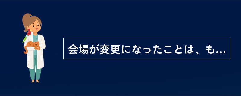 会場が変更になったことは、もうみんなに知らせて（）ます。