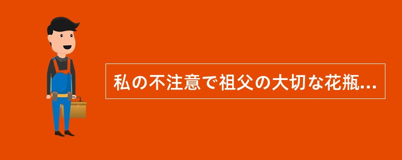 私の不注意で祖父の大切な花瓶を壊してしまったのだから、（）。