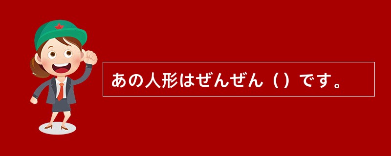 あの人形はぜんぜん（）です。