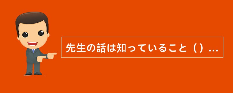 先生の話は知っていること（）で、面白くなかったです。