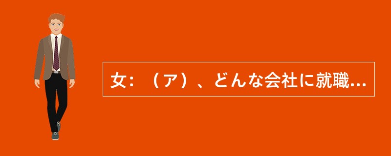 女：（ア）、どんな会社に就職するか、決めないといけないよね。男：そうだね。会社と