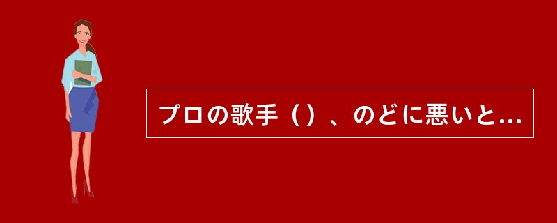 プロの歌手（）、のどに悪いといって真夏でも冷たい物を飲まない人もいる。