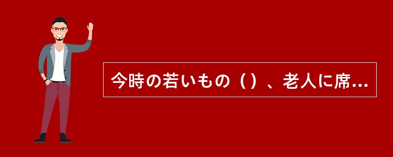 今時の若いもの（）、老人に席をゆずろうともしない。