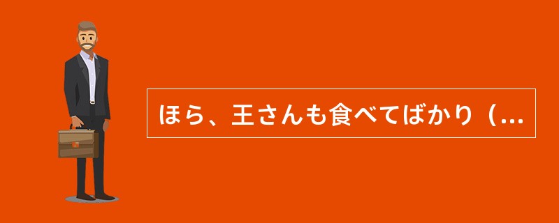 ほら、王さんも食べてばかり（）、もっと飲みましょうよ。