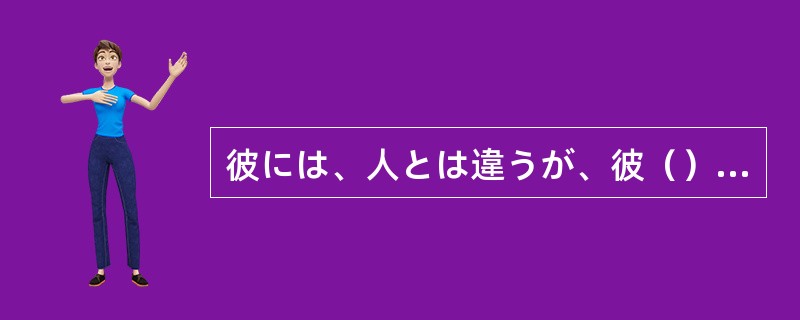 彼には、人とは違うが、彼（）の生き方の信念があるのだ。