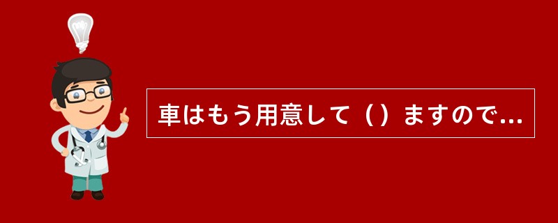 車はもう用意して（）ますので、どうぞお使いください。