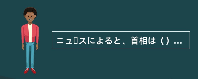 ニュースによると、首相は（）そうです。