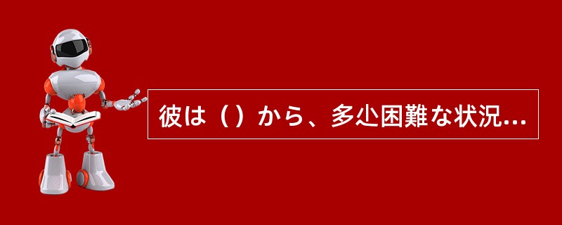 彼は（）から、多尐困難な状況にあってもやっていける。