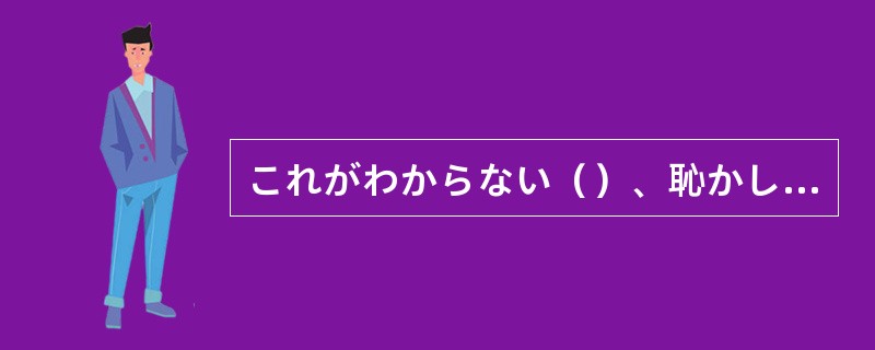 これがわからない（）、恥かしがることはないわからないのに、わかっているふりをする