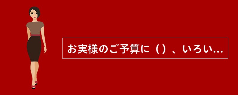 お実様のご予算に（）、いろいろな物が用意してあります？