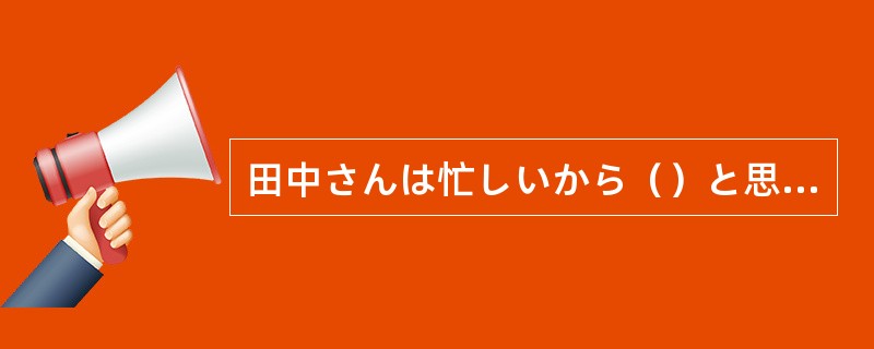 田中さんは忙しいから（）と思います。